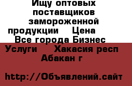 Ищу оптовых поставщиков замороженной продукции. › Цена ­ 10 - Все города Бизнес » Услуги   . Хакасия респ.,Абакан г.